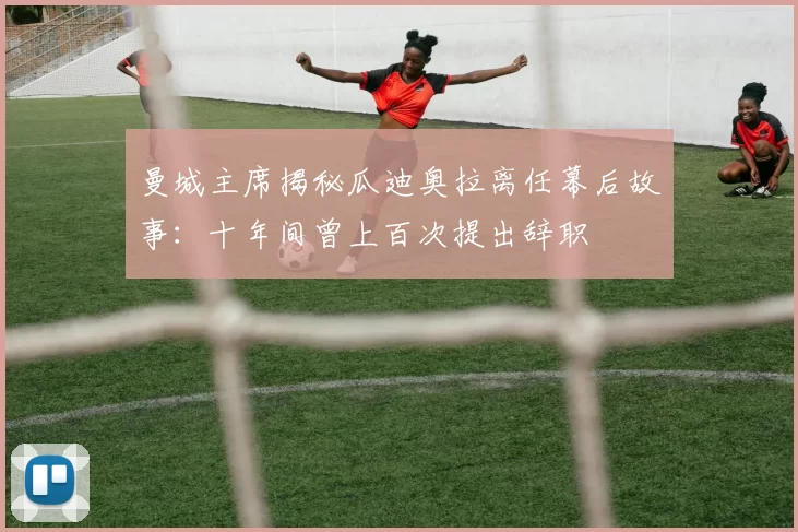 曼城主席揭秘瓜迪奥拉离任幕后故事:十年间曾上百次提出辞职