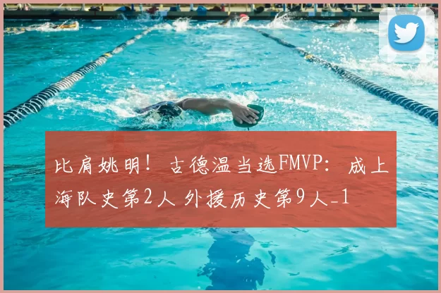 比肩姚明!古德温当选FMVP:成上海队史第2人 外援历史第9人_1