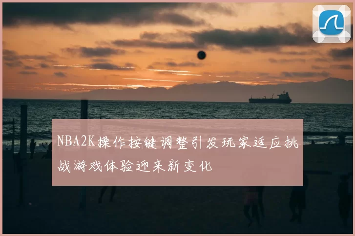 NBA2K操作按键调整引发玩家适应挑战游戏体验迎来新变化