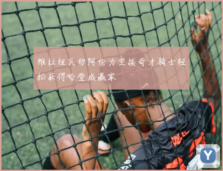 维拉纽瓦称阿伦为空接奇才骑士轻松获得哈登成赢家