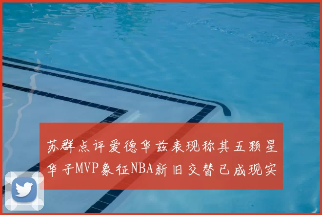 苏群点评爱德华兹表现称其五颗星华子MVP象征NBA新旧交替已成现实