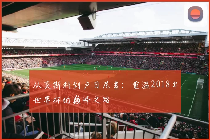 从莫斯科到卢日尼基：重温2018年世界杯的巅峰之路