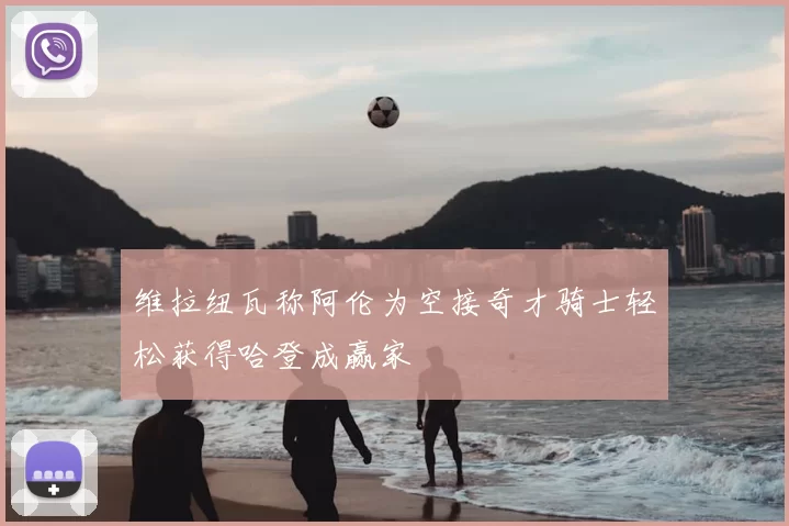 维拉纽瓦称阿伦为空接奇才骑士轻松获得哈登成赢家
