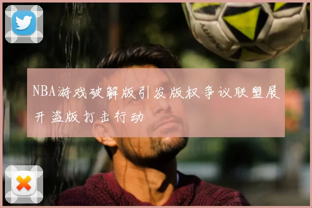NBA游戏破解版引发版权争议联盟展开盗版打击行动