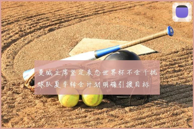 曼城主席坚定表态世界杯不会干扰球队夏季转会计划明确引援目标
