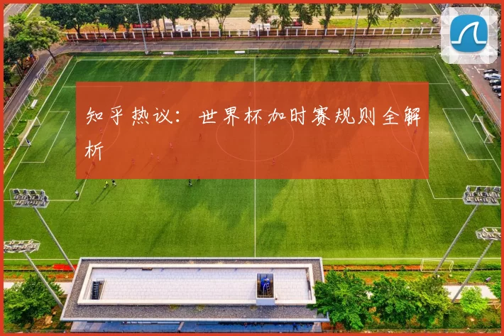 知乎热议:世界杯加时赛规则全解析