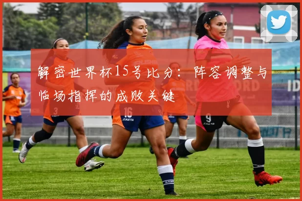 解密世界杯15号比分:阵容调整与临场指挥的成败关键