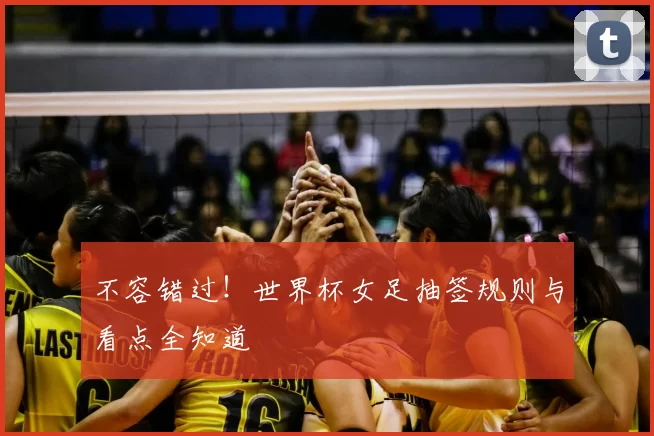 不容错过!世界杯女足抽签规则与看点全知道