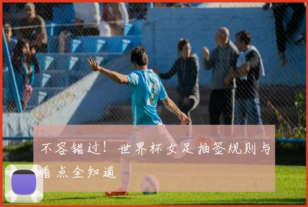 不容错过!世界杯女足抽签规则与看点全知道