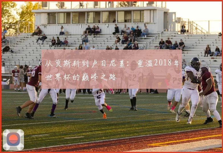 从莫斯科到卢日尼基:重温2018年世界杯的巅峰之路
